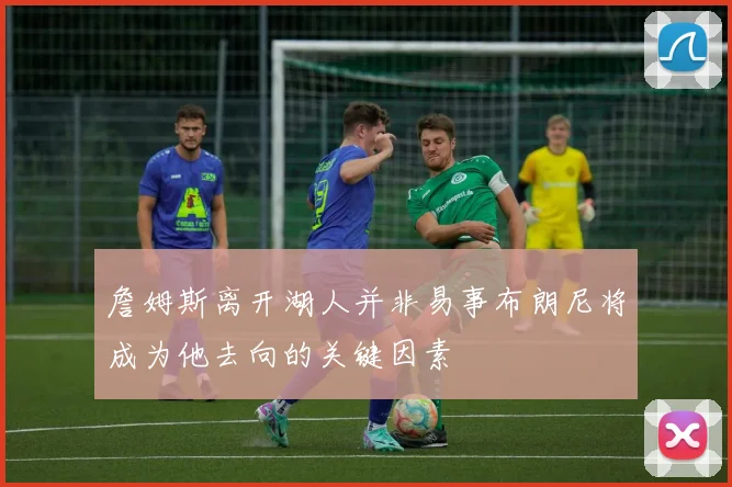 詹姆斯离开湖人并非易事布朗尼将成为他去向的关键因素