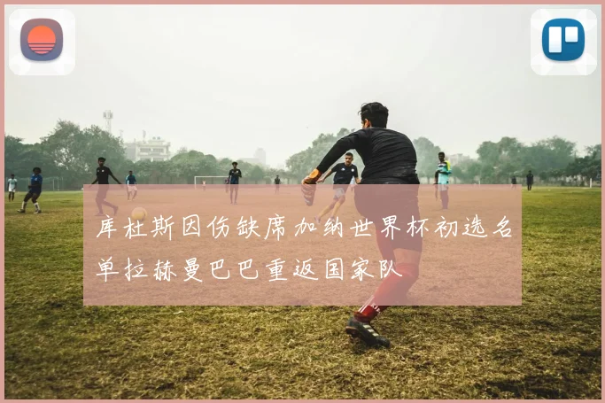 库杜斯因伤缺席加纳世界杯初选名单拉赫曼巴巴重返国家队