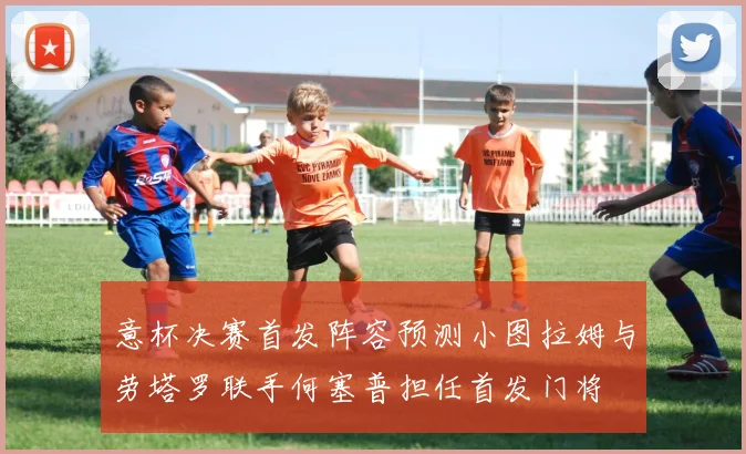 意杯决赛首发阵容预测小图拉姆与劳塔罗联手何塞普担任首发门将