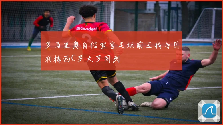 罗马里奥自信宣言足坛前五我与贝利梅西C罗大罗同列