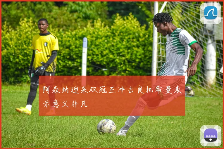 阿森纳迎来双冠王冲击良机希曼表示意义非凡