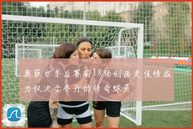 奥萨尔季后赛前18场创历史佳绩成为仅次于乔丹的传奇球员