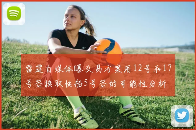 雷霆自媒体曝交易方案用12号和17号签换取快船5号签的可能性分析