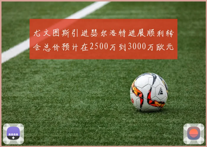 尤文图斯引进瑟尔洛特进展顺利转会总价预计在2500万到3000万欧元之间