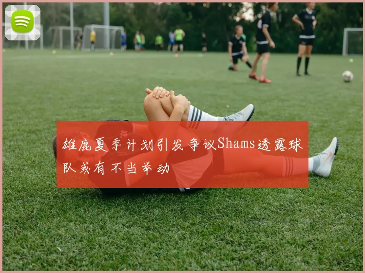 雄鹿夏季计划引发争议Shams透露球队或有不当举动