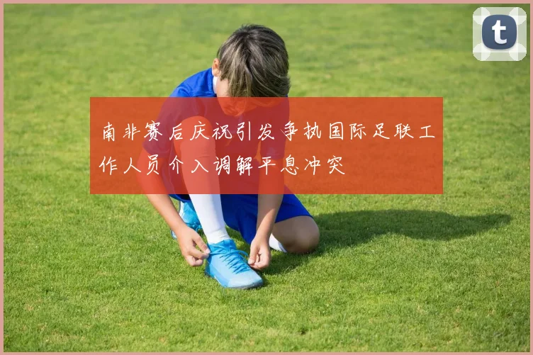 南非赛后庆祝引发争执国际足联工作人员介入调解平息冲突