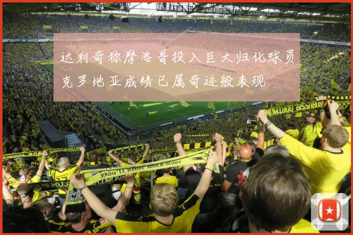 达利奇称摩洛哥投入巨大归化球员克罗地亚成绩已属奇迹般表现