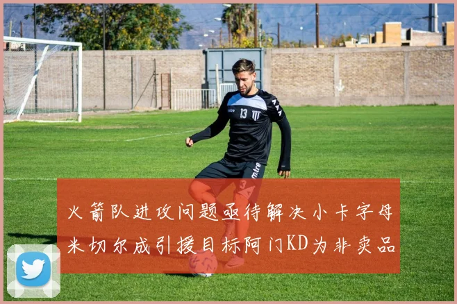 火箭队进攻问题亟待解决小卡字母米切尔成引援目标阿门KD为非卖品