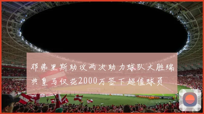 邓弗里斯助攻两次助力球队大胜瑞典皇马仅花2000万签下超值球员