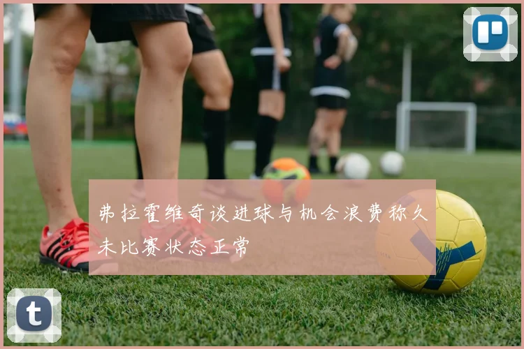 弗拉霍维奇谈进球与机会浪费称久未比赛状态正常